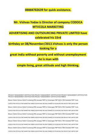 08884782639 for quick assistance.
Mr. Vishvas Yadav is Director of company CODOCA
MTVCOLA MARKETING
ADVERTISING AND OUTSOURCING PRIVATE LIMITED have
celebrated his 33rd
birthday on 08/November/2013.Vishvas is only the person
looking for a
great India without poverty and without unemployment
,he is man with
simple living, great attitude and high thinking.
PROJECT MANAGEMENT CERTIFICATION PROJECT MANAGEMENT CERTIFICATION PROJECT MANAGEMENT CERTIFICATION
PROJECT MANAGEMENT CERTIFICATION PROJECT MANAGEMENT CERTIFICATION PMBOK
Mission PMBOK Vishvas PMBOK Fundraising PMI campaign PMP for Orphanages PMP NGO’s PMI Charitable PMP Trusts.
CODOCA PMI MTVCOLA PMP MARKETING PMBOK ADVERTISING PMI ANG POMBOK OUTSOURCING PMI PRIVATE PMP LIMITED PMP
Mission PMBOK Vishvas PMBOK Fundraising PMI campaign PMP for Orphanages PMP NGO’s PMI Charitable PMP Trusts.
CODOCA PMI MTVCOLA PMP MARKETING PMBOK ADVERTISING PMI ANG POMBOK OUTSOURCING PMI PRIVATE PMP LIMITED PMP
Mission PMBOK Vishvas PMBOK Fundraising PMI campaign PMP for Orphanages PMP NGO’s PMI Charitable PMP Trusts.
CODOCA PMI MTVCOLA PMP MARKETING PMBOK ADVERTISING PMI ANG POMBOK OUTSOURCING PMI PRIVATE PMP LIMITED PMP
Mission PMBOK Vishvas PMBOK Fundraising PMI campaign PMP for Orphanages PMP NGO’s PMI Charitable PMP Trusts.
CODOCA PMI MTVCOLA PMP MARKETING PMBOK ADVERTISING PMI ANG POMBOK OUTSOURCING PMI PRIVATE PMP LIMITED PMP
Mission PMBOK Vishvas PMBOK Fundraising PMI campaign PMP for Orphanages PMP NGO’s PMI Charitable PMP Trusts.
CODOCA PMI MTVCOLA PMP MARKETING PMBOK ADVERTISING PMI ANG POMBOK OUTSOURCING PMI PRIVATE PMP LIMITED PMP
 