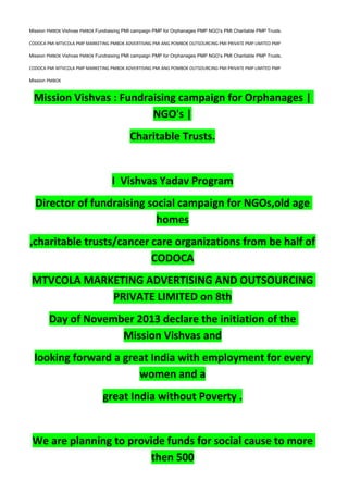 Mission PMBOK Vishvas PMBOK Fundraising PMI campaign PMP for Orphanages PMP NGO’s PMI Charitable PMP Trusts.
CODOCA PMI MTVCOLA PMP MARKETING PMBOK ADVERTISING PMI ANG POMBOK OUTSOURCING PMI PRIVATE PMP LIMITED PMP
Mission PMBOK Vishvas PMBOK Fundraising PMI campaign PMP for Orphanages PMP NGO’s PMI Charitable PMP Trusts.
CODOCA PMI MTVCOLA PMP MARKETING PMBOK ADVERTISING PMI ANG POMBOK OUTSOURCING PMI PRIVATE PMP LIMITED PMP
Mission PMBOK
Mission Vishvas : Fundraising campaign for Orphanages |
NGO's |
Charitable Trusts.
I Vishvas Yadav Program
Director of fundraising social campaign for NGOs,old age
homes
,charitable trusts/cancer care organizations from be half of
CODOCA
MTVCOLA MARKETING ADVERTISING AND OUTSOURCING
PRIVATE LIMITED on 8th
Day of November 2013 declare the initiation of the
Mission Vishvas and
looking forward a great India with employment for every
women and a
great India without Poverty .
We are planning to provide funds for social cause to more
then 500
 