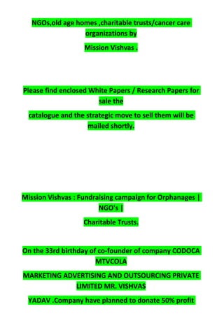 NGOs,old age homes ,charitable trusts/cancer care
organizations by
Mission Vishvas .
Please find enclosed White Papers / Research Papers for
sale the
catalogue and the strategic move to sell them will be
mailed shortly.
Mission Vishvas : Fundraising campaign for Orphanages |
NGO's |
Charitable Trusts.
On the 33rd birthday of co-founder of company CODOCA
MTVCOLA
MARKETING ADVERTISING AND OUTSOURCING PRIVATE
LIMITED MR. VISHVAS
YADAV .Company have planned to donate 50% profit
 