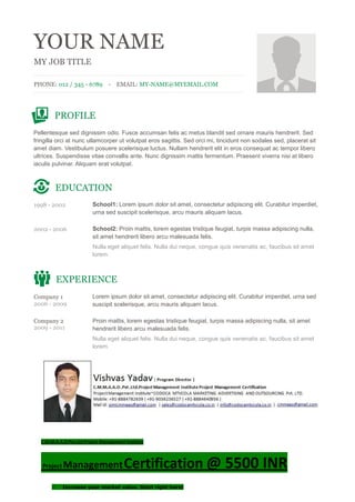 YOUR NAME
MY JOB TITLE
PHONE: 012 / 345 - 6789 - EMAIL: MY-NAME@MYEMAIL.COM
PROFILE
Pellentesque sed dignissim odio. Fusce accumsan felis ac metus blandit sed ornare mauris hendrerit. Sed
fringilla orci at nunc ullamcorper ut volutpat eros sagittis. Sed orci mi, tincidunt non sodales sed, placerat sit
amet diam. Vestibulum posuere scelerisque luctus. Nullam hendrerit elit in eros consequat ac tempor libero
ultrices. Suspendisse vitae convallis ante. Nunc dignissim mattis fermentum. Praesent viverra nisi at libero
iaculis pulvinar. Aliquam erat volutpat.
EDUCATION
1998 - 2002 School1: Lorem ipsum dolor sit amet, consectetur adipiscing elit. Curabitur imperdiet,
urna sed suscipit scelerisque, arcu mauris aliquam lacus.
2002 - 2006 School2: Proin mattis, lorem egestas tristique feugiat, turpis massa adipiscing nulla,
sit amet hendrerit libero arcu malesuada felis.
Nulla eget aliquet felis. Nulla dui neque, congue quis venenatis ac, faucibus sit amet
lorem.
EXPERIENCE
Company 1
2006 - 2009
Lorem ipsum dolor sit amet, consectetur adipiscing elit. Curabitur imperdiet, urna sed
suscipit scelerisque, arcu mauris aliquam lacus.
Company 2
2009 - 2011
Proin mattis, lorem egestas tristique feugiat, turpis massa adipiscing nulla, sit amet
hendrerit libero arcu malesuada felis.
Nulla eget aliquet felis. Nulla dui neque, congue quis venenatis ac, faucibus sit amet
lorem.
C.M.M.A.A.O.Pvt.Ltd.Project Management Institute
Project ManagementCertification @ 5500 INR
 Increase your market value. Start right here!
 