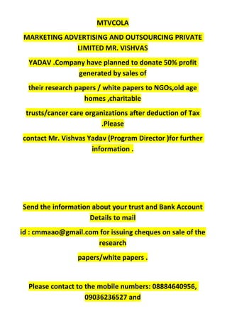 MTVCOLA
MARKETING ADVERTISING AND OUTSOURCING PRIVATE
LIMITED MR. VISHVAS
YADAV .Company have planned to donate 50% profit
generated by sales of
their research papers / white papers to NGOs,old age
homes ,charitable
trusts/cancer care organizations after deduction of Tax
.Please
contact Mr. Vishvas Yadav (Program Director )for further
information .
Send the information about your trust and Bank Account
Details to mail
id : cmmaao@gmail.com for issuing cheques on sale of the
research
papers/white papers .
Please contact to the mobile numbers: 08884640956,
09036236527 and
 