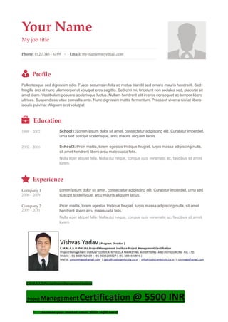 Your Name
My job title
Phone: 012 / 345 - 6789 - Email: my-name@myemail.com
Proﬁle
Pellentesque sed dignissim odio. Fusce accumsan felis ac metus blandit sed ornare mauris hendrerit. Sed
fringilla orci at nunc ullamcorper ut volutpat eros sagittis. Sed orci mi, tincidunt non sodales sed, placerat sit
amet diam. Vestibulum posuere scelerisque luctus. Nullam hendrerit elit in eros consequat ac tempor libero
ultrices. Suspendisse vitae convallis ante. Nunc dignissim mattis fermentum. Praesent viverra nisi at libero
iaculis pulvinar. Aliquam erat volutpat.
Education
1998 - 2002 School1: Lorem ipsum dolor sit amet, consectetur adipiscing elit. Curabitur imperdiet,
urna sed suscipit scelerisque, arcu mauris aliquam lacus.
2002 - 2006 School2: Proin mattis, lorem egestas tristique feugiat, turpis massa adipiscing nulla,
sit amet hendrerit libero arcu malesuada felis.
Nulla eget aliquet felis. Nulla dui neque, congue quis venenatis ac, faucibus sit amet
lorem.
Experience
Company 1
2006 - 2009
Lorem ipsum dolor sit amet, consectetur adipiscing elit. Curabitur imperdiet, urna sed
suscipit scelerisque, arcu mauris aliquam lacus.
Company 2
2009 - 2011
Proin mattis, lorem egestas tristique feugiat, turpis massa adipiscing nulla, sit amet
hendrerit libero arcu malesuada felis.
Nulla eget aliquet felis. Nulla dui neque, congue quis venenatis ac, faucibus sit amet
lorem.
C.M.M.A.A.O.Pvt.Ltd.Project Management Institute
Project ManagementCertification @ 5500 INR
 Increase your market value. Start right here!
 