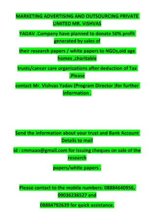 MARKETING ADVERTISING AND OUTSOURCING PRIVATE
LIMITED MR. VISHVAS
YADAV .Company have planned to donate 50% profit
generated by sales of
their research papers / white papers to NGOs,old age
homes ,charitable
trusts/cancer care organizations after deduction of Tax
.Please
contact Mr. Vishvas Yadav (Program Director )for further
information .
Send the information about your trust and Bank Account
Details to mail
id : cmmaao@gmail.com for issuing cheques on sale of the
research
papers/white papers .
Please contact to the mobile numbers: 08884640956,
09036236527 and
08884782639 for quick assistance.
 