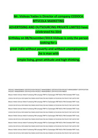 Mr. Vishvas Yadav is Director of company CODOCA
MTVCOLA MARKETING
ADVERTISING AND OUTSOURCING PRIVATE LIMITED have
celebrated his 33rd
birthday on 08/November/2013.Vishvas is only the person
looking for a
great India without poverty and without unemployment
,he is man with
simple living, great attitude and high thinking.
PROJECT MANAGEMENT CERTIFICATION PROJECT MANAGEMENT CERTIFICATION PROJECT MANAGEMENT CERTIFICATION
PROJECT MANAGEMENT CERTIFICATION PROJECT MANAGEMENT CERTIFICATION PMBOK
Mission PMBOK Vishvas PMBOK Fundraising PMI campaign PMP for Orphanages PMP NGO’s PMI Charitable PMP Trusts.
CODOCA PMI MTVCOLA PMP MARKETING PMBOK ADVERTISING PMI ANG POMBOK OUTSOURCING PMI PRIVATE PMP LIMITED PMP
Mission PMBOK Vishvas PMBOK Fundraising PMI campaign PMP for Orphanages PMP NGO’s PMI Charitable PMP Trusts.
CODOCA PMI MTVCOLA PMP MARKETING PMBOK ADVERTISING PMI ANG POMBOK OUTSOURCING PMI PRIVATE PMP LIMITED PMP
Mission PMBOK Vishvas PMBOK Fundraising PMI campaign PMP for Orphanages PMP NGO’s PMI Charitable PMP Trusts.
CODOCA PMI MTVCOLA PMP MARKETING PMBOK ADVERTISING PMI ANG POMBOK OUTSOURCING PMI PRIVATE PMP LIMITED PMP
Mission PMBOK Vishvas PMBOK Fundraising PMI campaign PMP for Orphanages PMP NGO’s PMI Charitable PMP Trusts.
CODOCA PMI MTVCOLA PMP MARKETING PMBOK ADVERTISING PMI ANG POMBOK OUTSOURCING PMI PRIVATE PMP LIMITED PMP
Mission PMBOK Vishvas PMBOK Fundraising PMI campaign PMP for Orphanages PMP NGO’s PMI Charitable PMP Trusts.
CODOCA PMI MTVCOLA PMP MARKETING PMBOK ADVERTISING PMI ANG POMBOK OUTSOURCING PMI PRIVATE PMP LIMITED PMP
Mission PMBOK Vishvas PMBOK Fundraising PMI campaign PMP for Orphanages PMP NGO’s PMI Charitable PMP Trusts.
CODOCA PMI MTVCOLA PMP MARKETING PMBOK ADVERTISING PMI ANG POMBOK OUTSOURCING PMI PRIVATE PMP LIMITED PMP
 