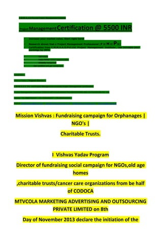 C.M.M.A.A.O.Pvt.Ltd.Project Management Institute
Project ManagementCertification @ 5500 INR
 Increase your market value. Start right here!
 Research shows that a Project Management Professional (P II M II PII)
 Certification from C.M.M.A.A.O.Pvt.Ltd. Project Management Institute , can increase your
earnings by 25%
• Earn more
• Enjoy better career opportunities
• Globally recognized
Get certified and get recognized.
COURTSEY:-
Vishvas Yadav | Program Director |
C.M.M.A.A.O .Pvt .Ltd.Project Management Institute Project Management Certification
Project Management Institute~CODOCA MTVCOLA MARKETING ADVERTISING AND OUTSOURCING Pvt. Ltd.
Mobile: +91-8884782639 | +91-9036236527 | +91-8884640956 |
Mail id: pmicmmaao@gmail.com | sales@codocamtvcola.co.in | info@codocamtvcola.co.in | cmmaao@gmail.com
Mission Vishvas : Fundraising campaign for Orphanages |
NGO's |
Charitable Trusts.
I Vishvas Yadav Program
Director of fundraising social campaign for NGOs,old age
homes
,charitable trusts/cancer care organizations from be half
of CODOCA
MTVCOLA MARKETING ADVERTISING AND OUTSOURCING
PRIVATE LIMITED on 8th
Day of November 2013 declare the initiation of the
 