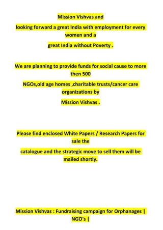Mission Vishvas and
looking forward a great India with employment for every
women and a
great India without Poverty .
We are planning to provide funds for social cause to more
then 500
NGOs,old age homes ,charitable trusts/cancer care
organizations by
Mission Vishvas .
Please find enclosed White Papers / Research Papers for
sale the
catalogue and the strategic move to sell them will be
mailed shortly.
Mission Vishvas : Fundraising campaign for Orphanages |
NGO's |
 
