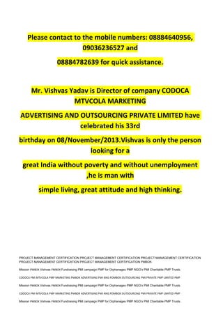 Please contact to the mobile numbers: 08884640956,
09036236527 and
08884782639 for quick assistance.
Mr. Vishvas Yadav is Director of company CODOCA
MTVCOLA MARKETING
ADVERTISING AND OUTSOURCING PRIVATE LIMITED have
celebrated his 33rd
birthday on 08/November/2013.Vishvas is only the person
looking for a
great India without poverty and without unemployment
,he is man with
simple living, great attitude and high thinking.
PROJECT MANAGEMENT CERTIFICATION PROJECT MANAGEMENT CERTIFICATION PROJECT MANAGEMENT CERTIFICATION
PROJECT MANAGEMENT CERTIFICATION PROJECT MANAGEMENT CERTIFICATION PMBOK
Mission PMBOK Vishvas PMBOK Fundraising PMI campaign PMP for Orphanages PMP NGO’s PMI Charitable PMP Trusts.
CODOCA PMI MTVCOLA PMP MARKETING PMBOK ADVERTISING PMI ANG POMBOK OUTSOURCING PMI PRIVATE PMP LIMITED PMP
Mission PMBOK Vishvas PMBOK Fundraising PMI campaign PMP for Orphanages PMP NGO’s PMI Charitable PMP Trusts.
CODOCA PMI MTVCOLA PMP MARKETING PMBOK ADVERTISING PMI ANG POMBOK OUTSOURCING PMI PRIVATE PMP LIMITED PMP
Mission PMBOK Vishvas PMBOK Fundraising PMI campaign PMP for Orphanages PMP NGO’s PMI Charitable PMP Trusts.
 