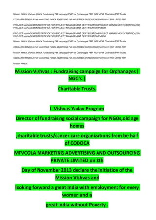 Mission PMBOK Vishvas PMBOK Fundraising PMI campaign PMP for Orphanages PMP NGO’s PMI Charitable PMP Trusts.
CODOCA PMI MTVCOLA PMP MARKETING PMBOK ADVERTISING PMI ANG POMBOK OUTSOURCING PMI PRIVATE PMP LIMITED PMP
PROJECT MANAGEMENT CERTIFICATION PROJECT MANAGEMENT CERTIFICATION PROJECT MANAGEMENT CERTIFICATION
PROJECT MANAGEMENT CERTIFICATION PROJECT MANAGEMENT CERTIFICATION PMBOK
PROJECT MANAGEMENT CERTIFICATION PROJECT MANAGEMENT CERTIFICATION PROJECT MANAGEMENT CERTIFICATION
PROJECT MANAGEMENT CERTIFICATION PROJECT MANAGEMENT CERTIFICATION PMBOK
Mission PMBOK Vishvas PMBOK Fundraising PMI campaign PMP for Orphanages PMP NGO’s PMI Charitable PMP Trusts.
CODOCA PMI MTVCOLA PMP MARKETING PMBOK ADVERTISING PMI ANG POMBOK OUTSOURCING PMI PRIVATE PMP LIMITED PMP
Mission PMBOK Vishvas PMBOK Fundraising PMI campaign PMP for Orphanages PMP NGO’s PMI Charitable PMP Trusts.
CODOCA PMI MTVCOLA PMP MARKETING PMBOK ADVERTISING PMI ANG POMBOK OUTSOURCING PMI PRIVATE PMP LIMITED PMP
Mission PMBOK
Mission Vishvas : Fundraising campaign for Orphanages |
NGO's |
Charitable Trusts.
I Vishvas Yadav Program
Director of fundraising social campaign for NGOs,old age
homes
,charitable trusts/cancer care organizations from be half
of CODOCA
MTVCOLA MARKETING ADVERTISING AND OUTSOURCING
PRIVATE LIMITED on 8th
Day of November 2013 declare the initiation of the
Mission Vishvas and
looking forward a great India with employment for every
women and a
great India without Poverty .
 