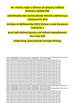 Mr. Vishvas Yadav is Director of company CODOCA
MTVCOLA MARKETING
ADVERTISING AND OUTSOURCING PRIVATE LIMITED have
celebrated his 33rd
birthday on 08/November/2013.Vishvas is only the person
looking for a
great India without poverty and without unemployment
,he is man with
simple living, great attitude and high thinking.
PROJECT MANAGEMENT CERTIFICATION PROJECT MANAGEMENT CERTIFICATION PROJECT MANAGEMENT CERTIFICATION
PROJECT MANAGEMENT CERTIFICATION PROJECT MANAGEMENT CERTIFICATION PMBOK
Mission PMBOK Vishvas PMBOK Fundraising PMI campaign PMP for Orphanages PMP NGO’s PMI Charitable PMP Trusts.
CODOCA PMI MTVCOLA PMP MARKETING PMBOK ADVERTISING PMI ANG POMBOK OUTSOURCING PMI PRIVATE PMP LIMITED PMP
Mission PMBOK Vishvas PMBOK Fundraising PMI campaign PMP for Orphanages PMP NGO’s PMI Charitable PMP Trusts.
CODOCA PMI MTVCOLA PMP MARKETING PMBOK ADVERTISING PMI ANG POMBOK OUTSOURCING PMI PRIVATE PMP LIMITED PMP
Mission PMBOK Vishvas PMBOK Fundraising PMI campaign PMP for Orphanages PMP NGO’s PMI Charitable PMP Trusts.
CODOCA PMI MTVCOLA PMP MARKETING PMBOK ADVERTISING PMI ANG POMBOK OUTSOURCING PMI PRIVATE PMP LIMITED PMP
Mission PMBOK Vishvas PMBOK Fundraising PMI campaign PMP for Orphanages PMP NGO’s PMI Charitable PMP Trusts.
CODOCA PMI MTVCOLA PMP MARKETING PMBOK ADVERTISING PMI ANG POMBOK OUTSOURCING PMI PRIVATE PMP LIMITED PMP
Mission PMBOK Vishvas PMBOK Fundraising PMI campaign PMP for Orphanages PMP NGO’s PMI Charitable PMP Trusts.
CODOCA PMI MTVCOLA PMP MARKETING PMBOK ADVERTISING PMI ANG POMBOK OUTSOURCING PMI PRIVATE PMP LIMITED PMP
Mission PMBOK Vishvas PMBOK Fundraising PMI campaign PMP for Orphanages PMP NGO’s PMI Charitable PMP Trusts.
CODOCA PMI MTVCOLA PMP MARKETING PMBOK ADVERTISING PMI ANG POMBOK OUTSOURCING PMI PRIVATE PMP LIMITED PMP
Mission PMBOK Vishvas PMBOK Fundraising PMI campaign PMP for Orphanages PMP NGO’s PMI Charitable PMP Trusts.
CODOCA PMI MTVCOLA PMP MARKETING PMBOK ADVERTISING PMI ANG POMBOK OUTSOURCING PMI PRIVATE PMP LIMITED PMP
Mission PMBOK Vishvas PMBOK Fundraising PMI campaign PMP for Orphanages PMP NGO’s PMI Charitable PMP Trusts.
CODOCA PMI MTVCOLA PMP MARKETING PMBOK ADVERTISING PMI ANG POMBOK OUTSOURCING PMI PRIVATE PMP LIMITED PMP
Mission PMBOK Vishvas PMBOK Fundraising PMI campaign PMP for Orphanages PMP NGO’s PMI Charitable PMP Trusts.
CODOCA PMI MTVCOLA PMP MARKETING PMBOK ADVERTISING PMI ANG POMBOK OUTSOURCING PMI PRIVATE PMP LIMITED PMP
PROJECT MANAGEMENT CERTIFICATION PROJECT MANAGEMENT CERTIFICATION PROJECT MANAGEMENT CERTIFICATION
PROJECT MANAGEMENT CERTIFICATION PROJECT MANAGEMENT CERTIFICATION PMBOK
PROJECT MANAGEMENT CERTIFICATION PROJECT MANAGEMENT CERTIFICATION PROJECT MANAGEMENT CERTIFICATION
PROJECT MANAGEMENT CERTIFICATION PROJECT MANAGEMENT CERTIFICATION PMBOK
Mission PMBOK Vishvas PMBOK Fundraising PMI campaign PMP for Orphanages PMP NGO’s PMI Charitable PMP Trusts.
CODOCA PMI MTVCOLA PMP MARKETING PMBOK ADVERTISING PMI ANG POMBOK OUTSOURCING PMI PRIVATE PMP LIMITED PMP
Mission PMBOK Vishvas PMBOK Fundraising PMI campaign PMP for Orphanages PMP NGO’s PMI Charitable PMP Trusts.
CODOCA PMI MTVCOLA PMP MARKETING PMBOK ADVERTISING PMI ANG POMBOK OUTSOURCING PMI PRIVATE PMP LIMITED PMP
Mission PMBOK Vishvas PMBOK Fundraising PMI campaign PMP for Orphanages PMP NGO’s PMI Charitable PMP Trusts.
CODOCA PMI MTVCOLA PMP MARKETING PMBOK ADVERTISING PMI ANG POMBOK OUTSOURCING PMI PRIVATE PMP LIMITED PMP
Mission PMBOK Vishvas PMBOK Fundraising PMI campaign PMP for Orphanages PMP NGO’s PMI Charitable PMP Trusts.
CODOCA PMI MTVCOLA PMP MARKETING PMBOK ADVERTISING PMI ANG POMBOK OUTSOURCING PMI PRIVATE PMP LIMITED PMP
Mission PMBOK Vishvas PMBOK Fundraising PMI campaign PMP for Orphanages PMP NGO’s PMI Charitable PMP Trusts.
 