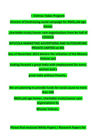 I Vishvas Yadav Program
Director of fundraising social campaign for NGOs,old age
homes
,charitable trusts/cancer care organizations from be half of
CODOCA
MTVCOLA MARKETING ADVERTISING AND OUTSOURCING
PRIVATE LIMITED on 8th
Day of November 2013 declare the initiation of the Mission
Vishvas and
looking forward a great India with employment for every
women and a
great India without Poverty .
We are planning to provide funds for social cause to more
then 500
NGOs,old age homes ,charitable trusts/cancer care
organizations by
Mission Vishvas .
Please find enclosed White Papers / Research Papers for
 