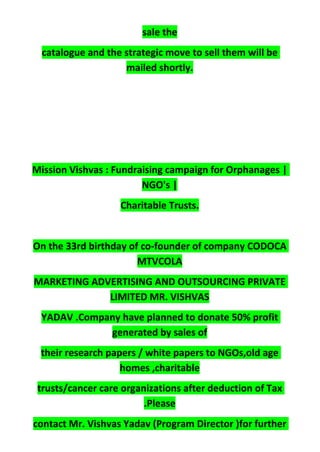 sale the
catalogue and the strategic move to sell them will be
mailed shortly.
Mission Vishvas : Fundraising campaign for Orphanages |
NGO's |
Charitable Trusts.
On the 33rd birthday of co-founder of company CODOCA
MTVCOLA
MARKETING ADVERTISING AND OUTSOURCING PRIVATE
LIMITED MR. VISHVAS
YADAV .Company have planned to donate 50% profit
generated by sales of
their research papers / white papers to NGOs,old age
homes ,charitable
trusts/cancer care organizations after deduction of Tax
.Please
contact Mr. Vishvas Yadav (Program Director )for further
 