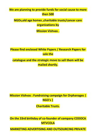 We are planning to provide funds for social cause to more
then 500
NGOs,old age homes ,charitable trusts/cancer care
organizations by
Mission Vishvas .
Please find enclosed White Papers / Research Papers for
sale the
catalogue and the strategic move to sell them will be
mailed shortly.
Mission Vishvas : Fundraising campaign for Orphanages |
NGO's |
Charitable Trusts.
On the 33rd birthday of co-founder of company CODOCA
MTVCOLA
MARKETING ADVERTISING AND OUTSOURCING PRIVATE
 