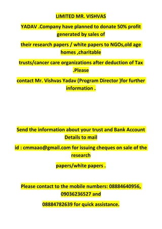LIMITED MR. VISHVAS
YADAV .Company have planned to donate 50% profit
generated by sales of
their research papers / white papers to NGOs,old age
homes ,charitable
trusts/cancer care organizations after deduction of Tax
.Please
contact Mr. Vishvas Yadav (Program Director )for further
information .
Send the information about your trust and Bank Account
Details to mail
id : cmmaao@gmail.com for issuing cheques on sale of the
research
papers/white papers .
Please contact to the mobile numbers: 08884640956,
09036236527 and
08884782639 for quick assistance.
 