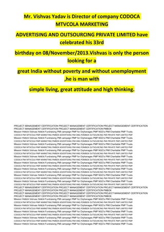 Mr. Vishvas Yadav is Director of company CODOCA
MTVCOLA MARKETING
ADVERTISING AND OUTSOURCING PRIVATE LIMITED have
celebrated his 33rd
birthday on 08/November/2013.Vishvas is only the person
looking for a
great India without poverty and without unemployment
,he is man with
simple living, great attitude and high thinking.
PROJECT MANAGEMENT CERTIFICATION PROJECT MANAGEMENT CERTIFICATION PROJECT MANAGEMENT CERTIFICATION
PROJECT MANAGEMENT CERTIFICATION PROJECT MANAGEMENT CERTIFICATION PMBOK
Mission PMBOK Vishvas PMBOK Fundraising PMI campaign PMP for Orphanages PMP NGO’s PMI Charitable PMP Trusts.
CODOCA PMI MTVCOLA PMP MARKETING PMBOK ADVERTISING PMI ANG POMBOK OUTSOURCING PMI PRIVATE PMP LIMITED PMP
Mission PMBOK Vishvas PMBOK Fundraising PMI campaign PMP for Orphanages PMP NGO’s PMI Charitable PMP Trusts.
CODOCA PMI MTVCOLA PMP MARKETING PMBOK ADVERTISING PMI ANG POMBOK OUTSOURCING PMI PRIVATE PMP LIMITED PMP
Mission PMBOK Vishvas PMBOK Fundraising PMI campaign PMP for Orphanages PMP NGO’s PMI Charitable PMP Trusts.
CODOCA PMI MTVCOLA PMP MARKETING PMBOK ADVERTISING PMI ANG POMBOK OUTSOURCING PMI PRIVATE PMP LIMITED PMP
Mission PMBOK Vishvas PMBOK Fundraising PMI campaign PMP for Orphanages PMP NGO’s PMI Charitable PMP Trusts.
CODOCA PMI MTVCOLA PMP MARKETING PMBOK ADVERTISING PMI ANG POMBOK OUTSOURCING PMI PRIVATE PMP LIMITED PMP
Mission PMBOK Vishvas PMBOK Fundraising PMI campaign PMP for Orphanages PMP NGO’s PMI Charitable PMP Trusts.
CODOCA PMI MTVCOLA PMP MARKETING PMBOK ADVERTISING PMI ANG POMBOK OUTSOURCING PMI PRIVATE PMP LIMITED PMP
Mission PMBOK Vishvas PMBOK Fundraising PMI campaign PMP for Orphanages PMP NGO’s PMI Charitable PMP Trusts.
CODOCA PMI MTVCOLA PMP MARKETING PMBOK ADVERTISING PMI ANG POMBOK OUTSOURCING PMI PRIVATE PMP LIMITED PMP
Mission PMBOK Vishvas PMBOK Fundraising PMI campaign PMP for Orphanages PMP NGO’s PMI Charitable PMP Trusts.
CODOCA PMI MTVCOLA PMP MARKETING PMBOK ADVERTISING PMI ANG POMBOK OUTSOURCING PMI PRIVATE PMP LIMITED PMP
Mission PMBOK Vishvas PMBOK Fundraising PMI campaign PMP for Orphanages PMP NGO’s PMI Charitable PMP Trusts.
CODOCA PMI MTVCOLA PMP MARKETING PMBOK ADVERTISING PMI ANG POMBOK OUTSOURCING PMI PRIVATE PMP LIMITED PMP
Mission PMBOK Vishvas PMBOK Fundraising PMI campaign PMP for Orphanages PMP NGO’s PMI Charitable PMP Trusts.
CODOCA PMI MTVCOLA PMP MARKETING PMBOK ADVERTISING PMI ANG POMBOK OUTSOURCING PMI PRIVATE PMP LIMITED PMP
PROJECT MANAGEMENT CERTIFICATION PROJECT MANAGEMENT CERTIFICATION PROJECT MANAGEMENT CERTIFICATION
PROJECT MANAGEMENT CERTIFICATION PROJECT MANAGEMENT CERTIFICATION PMBOK
PROJECT MANAGEMENT CERTIFICATION PROJECT MANAGEMENT CERTIFICATION PROJECT MANAGEMENT CERTIFICATION
PROJECT MANAGEMENT CERTIFICATION PROJECT MANAGEMENT CERTIFICATION PMBOK
Mission PMBOK Vishvas PMBOK Fundraising PMI campaign PMP for Orphanages PMP NGO’s PMI Charitable PMP Trusts.
CODOCA PMI MTVCOLA PMP MARKETING PMBOK ADVERTISING PMI ANG POMBOK OUTSOURCING PMI PRIVATE PMP LIMITED PMP
Mission PMBOK Vishvas PMBOK Fundraising PMI campaign PMP for Orphanages PMP NGO’s PMI Charitable PMP Trusts.
CODOCA PMI MTVCOLA PMP MARKETING PMBOK ADVERTISING PMI ANG POMBOK OUTSOURCING PMI PRIVATE PMP LIMITED PMP
Mission PMBOK Vishvas PMBOK Fundraising PMI campaign PMP for Orphanages PMP NGO’s PMI Charitable PMP Trusts.
CODOCA PMI MTVCOLA PMP MARKETING PMBOK ADVERTISING PMI ANG POMBOK OUTSOURCING PMI PRIVATE PMP LIMITED PMP
Mission PMBOK Vishvas PMBOK Fundraising PMI campaign PMP for Orphanages PMP NGO’s PMI Charitable PMP Trusts.
CODOCA PMI MTVCOLA PMP MARKETING PMBOK ADVERTISING PMI ANG POMBOK OUTSOURCING PMI PRIVATE PMP LIMITED PMP
Mission PMBOK Vishvas PMBOK Fundraising PMI campaign PMP for Orphanages PMP NGO’s PMI Charitable PMP Trusts.
 