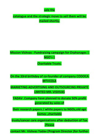 sale the
catalogue and the strategic move to sell them will be
mailed shortly.
Mission Vishvas : Fundraising campaign for Orphanages |
NGO's |
Charitable Trusts.
On the 33rd birthday of co-founder of company CODOCA
MTVCOLA
MARKETING ADVERTISING AND OUTSOURCING PRIVATE
LIMITED MR. VISHVAS
YADAV .Company have planned to donate 50% profit
generated by sales of
their research papers / white papers to NGOs,old age
homes ,charitable
trusts/cancer care organizations after deduction of Tax
.Please
contact Mr. Vishvas Yadav (Program Director )for further
 