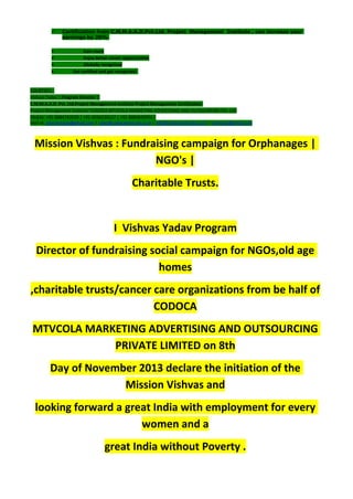  Certification from C.M.M.A.A.O.Pvt.Ltd. Project Management Institute , can increase your
earnings by 25%
• Earn more
• Enjoy better career opportunities
• Globally recognized
Get certified and get recognized.
COURTSEY:-
Vishvas Yadav | Program Director |
C.M.M.A.A.O .Pvt .Ltd.Project Management Institute Project Management Certification
Project Management Institute~CODOCA MTVCOLA MARKETING ADVERTISING AND OUTSOURCING Pvt. Ltd.
Mobile: +91-8884782639 | +91-9036236527 | +91-8884640956 |
Mail id: pmicmmaao@gmail.com | sales@codocamtvcola.co.in | info@codocamtvcola.co.in | cmmaao@gmail.com
Mission Vishvas : Fundraising campaign for Orphanages |
NGO's |
Charitable Trusts.
I Vishvas Yadav Program
Director of fundraising social campaign for NGOs,old age
homes
,charitable trusts/cancer care organizations from be half of
CODOCA
MTVCOLA MARKETING ADVERTISING AND OUTSOURCING
PRIVATE LIMITED on 8th
Day of November 2013 declare the initiation of the
Mission Vishvas and
looking forward a great India with employment for every
women and a
great India without Poverty .
 