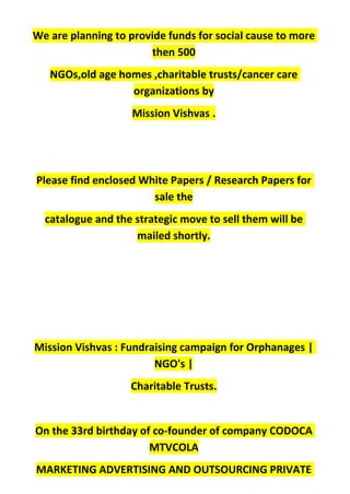 We are planning to provide funds for social cause to more
then 500
NGOs,old age homes ,charitable trusts/cancer care
organizations by
Mission Vishvas .
Please find enclosed White Papers / Research Papers for
sale the
catalogue and the strategic move to sell them will be
mailed shortly.
Mission Vishvas : Fundraising campaign for Orphanages |
NGO's |
Charitable Trusts.
On the 33rd birthday of co-founder of company CODOCA
MTVCOLA
MARKETING ADVERTISING AND OUTSOURCING PRIVATE
 