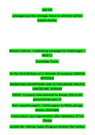 sale the
catalogue and the strategic move to sell them will be
mailed shortly.
Mission Vishvas : Fundraising campaign for Orphanages |
NGO's |
Charitable Trusts.
On the 33rd birthday of co-founder of company CODOCA
MTVCOLA
MARKETING ADVERTISING AND OUTSOURCING PRIVATE
LIMITED MR. VISHVAS
YADAV .Company have planned to donate 50% profit
generated by sales of
their research papers / white papers to NGOs,old age
homes ,charitable
trusts/cancer care organizations after deduction of Tax
.Please
contact Mr. Vishvas Yadav (Program Director )for further
 