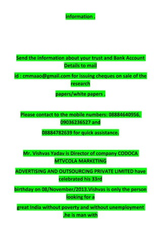 information .
Send the information about your trust and Bank Account
Details to mail
id : cmmaao@gmail.com for issuing cheques on sale of the
research
papers/white papers .
Please contact to the mobile numbers: 08884640956,
09036236527 and
08884782639 for quick assistance.
Mr. Vishvas Yadav is Director of company CODOCA
MTVCOLA MARKETING
ADVERTISING AND OUTSOURCING PRIVATE LIMITED have
celebrated his 33rd
birthday on 08/November/2013.Vishvas is only the person
looking for a
great India without poverty and without unemployment
,he is man with
 
