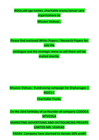 NGOs,old age homes ,charitable trusts/cancer care
organizations by
Mission Vishvas .
Please find enclosed White Papers / Research Papers for
sale the
catalogue and the strategic move to sell them will be
mailed shortly.
Mission Vishvas : Fundraising campaign for Orphanages |
NGO's |
Charitable Trusts.
On the 33rd birthday of co-founder of company CODOCA
MTVCOLA
MARKETING ADVERTISING AND OUTSOURCING PRIVATE
LIMITED MR. VISHVAS
YADAV .Company have planned to donate 50% profit
 