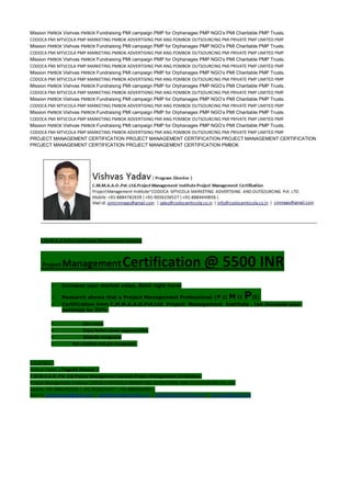 Mission PMBOK Vishvas PMBOK Fundraising PMI campaign PMP for Orphanages PMP NGO’s PMI Charitable PMP Trusts.
CODOCA PMI MTVCOLA PMP MARKETING PMBOK ADVERTISING PMI ANG POMBOK OUTSOURCING PMI PRIVATE PMP LIMITED PMP
Mission PMBOK Vishvas PMBOK Fundraising PMI campaign PMP for Orphanages PMP NGO’s PMI Charitable PMP Trusts.
CODOCA PMI MTVCOLA PMP MARKETING PMBOK ADVERTISING PMI ANG POMBOK OUTSOURCING PMI PRIVATE PMP LIMITED PMP
Mission PMBOK Vishvas PMBOK Fundraising PMI campaign PMP for Orphanages PMP NGO’s PMI Charitable PMP Trusts.
CODOCA PMI MTVCOLA PMP MARKETING PMBOK ADVERTISING PMI ANG POMBOK OUTSOURCING PMI PRIVATE PMP LIMITED PMP
Mission PMBOK Vishvas PMBOK Fundraising PMI campaign PMP for Orphanages PMP NGO’s PMI Charitable PMP Trusts.
CODOCA PMI MTVCOLA PMP MARKETING PMBOK ADVERTISING PMI ANG POMBOK OUTSOURCING PMI PRIVATE PMP LIMITED PMP
Mission PMBOK Vishvas PMBOK Fundraising PMI campaign PMP for Orphanages PMP NGO’s PMI Charitable PMP Trusts.
CODOCA PMI MTVCOLA PMP MARKETING PMBOK ADVERTISING PMI ANG POMBOK OUTSOURCING PMI PRIVATE PMP LIMITED PMP
Mission PMBOK Vishvas PMBOK Fundraising PMI campaign PMP for Orphanages PMP NGO’s PMI Charitable PMP Trusts.
CODOCA PMI MTVCOLA PMP MARKETING PMBOK ADVERTISING PMI ANG POMBOK OUTSOURCING PMI PRIVATE PMP LIMITED PMP
Mission PMBOK Vishvas PMBOK Fundraising PMI campaign PMP for Orphanages PMP NGO’s PMI Charitable PMP Trusts.
CODOCA PMI MTVCOLA PMP MARKETING PMBOK ADVERTISING PMI ANG POMBOK OUTSOURCING PMI PRIVATE PMP LIMITED PMP
Mission PMBOK Vishvas PMBOK Fundraising PMI campaign PMP for Orphanages PMP NGO’s PMI Charitable PMP Trusts.
CODOCA PMI MTVCOLA PMP MARKETING PMBOK ADVERTISING PMI ANG POMBOK OUTSOURCING PMI PRIVATE PMP LIMITED PMP
PROJECT MANAGEMENT CERTIFICATION PROJECT MANAGEMENT CERTIFICATION PROJECT MANAGEMENT CERTIFICATION
PROJECT MANAGEMENT CERTIFICATION PROJECT MANAGEMENT CERTIFICATION PMBOK
C.M.M.A.A.O.Pvt.Ltd.Project Management Institute
Project ManagementCertification @ 5500 INR
 Increase your market value. Start right here!
 Research shows that a Project Management Professional (P II M II PII)
 Certification from C.M.M.A.A.O.Pvt.Ltd. Project Management Institute , can increase your
earnings by 25%
• Earn more
• Enjoy better career opportunities
• Globally recognized
 Get certified and get recognized.
COURTSEY:-
Vishvas Yadav | Program Director |
C.M.M.A.A.O .Pvt .Ltd.Project Management Institute Project Management Certification
Project Management Institute~CODOCA MTVCOLA MARKETING ADVERTISING AND OUTSOURCING Pvt. Ltd.
Mobile: +91-8884782639 | +91-9036236527 | +91-8884640956 |
Mail id: pmicmmaao@gmail.com | sales@codocamtvcola.co.in | info@codocamtvcola.co.in | cmmaao@gmail.com
 
