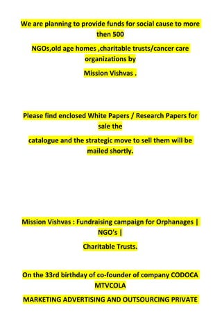 We are planning to provide funds for social cause to more
then 500
NGOs,old age homes ,charitable trusts/cancer care
organizations by
Mission Vishvas .
Please find enclosed White Papers / Research Papers for
sale the
catalogue and the strategic move to sell them will be
mailed shortly.
Mission Vishvas : Fundraising campaign for Orphanages |
NGO's |
Charitable Trusts.
On the 33rd birthday of co-founder of company CODOCA
MTVCOLA
MARKETING ADVERTISING AND OUTSOURCING PRIVATE
 