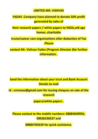 LIMITED MR. VISHVAS
YADAV .Company have planned to donate 50% profit
generated by sales of
their research papers / white papers to NGOs,old age
homes ,charitable
trusts/cancer care organizations after deduction of Tax
.Please
contact Mr. Vishvas Yadav (Program Director )for further
information .
Send the information about your trust and Bank Account
Details to mail
id : cmmaao@gmail.com for issuing cheques on sale of the
research
papers/white papers .
Please contact to the mobile numbers: 08884640956,
09036236527 and
08884782639 for quick assistance.
 