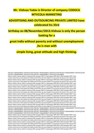 Mr. Vishvas Yadav is Director of company CODOCA
MTVCOLA MARKETING
ADVERTISING AND OUTSOURCING PRIVATE LIMITED have
celebrated his 33rd
birthday on 08/November/2013.Vishvas is only the person
looking for a
great India without poverty and without unemployment
,he is man with
simple living, great attitude and high thinking.
PROJECT MANAGEMENT CERTIFICATION PROJECT MANAGEMENT CERTIFICATION PROJECT MANAGEMENT CERTIFICATION
PROJECT MANAGEMENT CERTIFICATION PROJECT MANAGEMENT CERTIFICATION PMBOK
Mission PMBOK Vishvas PMBOK Fundraising PMI campaign PMP for Orphanages PMP NGO’s PMI Charitable PMP Trusts.
CODOCA PMI MTVCOLA PMP MARKETING PMBOK ADVERTISING PMI ANG POMBOK OUTSOURCING PMI PRIVATE PMP LIMITED PMP
Mission PMBOK Vishvas PMBOK Fundraising PMI campaign PMP for Orphanages PMP NGO’s PMI Charitable PMP Trusts.
CODOCA PMI MTVCOLA PMP MARKETING PMBOK ADVERTISING PMI ANG POMBOK OUTSOURCING PMI PRIVATE PMP LIMITED PMP
Mission PMBOK Vishvas PMBOK Fundraising PMI campaign PMP for Orphanages PMP NGO’s PMI Charitable PMP Trusts.
CODOCA PMI MTVCOLA PMP MARKETING PMBOK ADVERTISING PMI ANG POMBOK OUTSOURCING PMI PRIVATE PMP LIMITED PMP
Mission PMBOK Vishvas PMBOK Fundraising PMI campaign PMP for Orphanages PMP NGO’s PMI Charitable PMP Trusts.
CODOCA PMI MTVCOLA PMP MARKETING PMBOK ADVERTISING PMI ANG POMBOK OUTSOURCING PMI PRIVATE PMP LIMITED PMP
Mission PMBOK Vishvas PMBOK Fundraising PMI campaign PMP for Orphanages PMP NGO’s PMI Charitable PMP Trusts.
CODOCA PMI MTVCOLA PMP MARKETING PMBOK ADVERTISING PMI ANG POMBOK OUTSOURCING PMI PRIVATE PMP LIMITED PMP
Mission PMBOK Vishvas PMBOK Fundraising PMI campaign PMP for Orphanages PMP NGO’s PMI Charitable PMP Trusts.
CODOCA PMI MTVCOLA PMP MARKETING PMBOK ADVERTISING PMI ANG POMBOK OUTSOURCING PMI PRIVATE PMP LIMITED PMP
Mission PMBOK Vishvas PMBOK Fundraising PMI campaign PMP for Orphanages PMP NGO’s PMI Charitable PMP Trusts.
CODOCA PMI MTVCOLA PMP MARKETING PMBOK ADVERTISING PMI ANG POMBOK OUTSOURCING PMI PRIVATE PMP LIMITED PMP
Mission PMBOK Vishvas PMBOK Fundraising PMI campaign PMP for Orphanages PMP NGO’s PMI Charitable PMP Trusts.
CODOCA PMI MTVCOLA PMP MARKETING PMBOK ADVERTISING PMI ANG POMBOK OUTSOURCING PMI PRIVATE PMP LIMITED PMP
Mission PMBOK Vishvas PMBOK Fundraising PMI campaign PMP for Orphanages PMP NGO’s PMI Charitable PMP Trusts.
CODOCA PMI MTVCOLA PMP MARKETING PMBOK ADVERTISING PMI ANG POMBOK OUTSOURCING PMI PRIVATE PMP LIMITED PMP
PROJECT MANAGEMENT CERTIFICATION PROJECT MANAGEMENT CERTIFICATION PROJECT MANAGEMENT CERTIFICATION
PROJECT MANAGEMENT CERTIFICATION PROJECT MANAGEMENT CERTIFICATION PMBOK
PROJECT MANAGEMENT CERTIFICATION PROJECT MANAGEMENT CERTIFICATION PROJECT MANAGEMENT CERTIFICATION
PROJECT MANAGEMENT CERTIFICATION PROJECT MANAGEMENT CERTIFICATION PMBOK
Mission PMBOK Vishvas PMBOK Fundraising PMI campaign PMP for Orphanages PMP NGO’s PMI Charitable PMP Trusts.
CODOCA PMI MTVCOLA PMP MARKETING PMBOK ADVERTISING PMI ANG POMBOK OUTSOURCING PMI PRIVATE PMP LIMITED PMP
Mission PMBOK Vishvas PMBOK Fundraising PMI campaign PMP for Orphanages PMP NGO’s PMI Charitable PMP Trusts.
CODOCA PMI MTVCOLA PMP MARKETING PMBOK ADVERTISING PMI ANG POMBOK OUTSOURCING PMI PRIVATE PMP LIMITED PMP
Mission PMBOK Vishvas PMBOK Fundraising PMI campaign PMP for Orphanages PMP NGO’s PMI Charitable PMP Trusts.
CODOCA PMI MTVCOLA PMP MARKETING PMBOK ADVERTISING PMI ANG POMBOK OUTSOURCING PMI PRIVATE PMP LIMITED PMP
Mission PMBOK Vishvas PMBOK Fundraising PMI campaign PMP for Orphanages PMP NGO’s PMI Charitable PMP Trusts.
CODOCA PMI MTVCOLA PMP MARKETING PMBOK ADVERTISING PMI ANG POMBOK OUTSOURCING PMI PRIVATE PMP LIMITED PMP
Mission PMBOK Vishvas PMBOK Fundraising PMI campaign PMP for Orphanages PMP NGO’s PMI Charitable PMP Trusts.
 