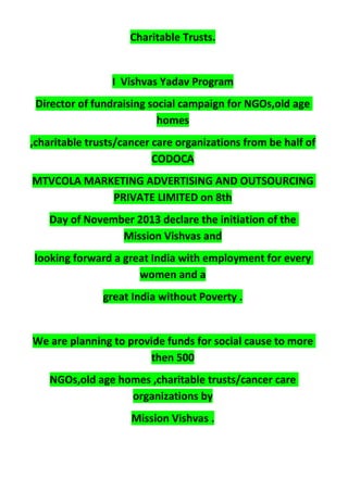 Charitable Trusts.
I Vishvas Yadav Program
Director of fundraising social campaign for NGOs,old age
homes
,charitable trusts/cancer care organizations from be half of
CODOCA
MTVCOLA MARKETING ADVERTISING AND OUTSOURCING
PRIVATE LIMITED on 8th
Day of November 2013 declare the initiation of the
Mission Vishvas and
looking forward a great India with employment for every
women and a
great India without Poverty .
We are planning to provide funds for social cause to more
then 500
NGOs,old age homes ,charitable trusts/cancer care
organizations by
Mission Vishvas .
 
