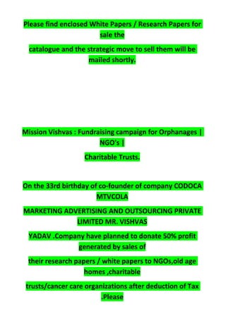 Please find enclosed White Papers / Research Papers for
sale the
catalogue and the strategic move to sell them will be
mailed shortly.
Mission Vishvas : Fundraising campaign for Orphanages |
NGO's |
Charitable Trusts.
On the 33rd birthday of co-founder of company CODOCA
MTVCOLA
MARKETING ADVERTISING AND OUTSOURCING PRIVATE
LIMITED MR. VISHVAS
YADAV .Company have planned to donate 50% profit
generated by sales of
their research papers / white papers to NGOs,old age
homes ,charitable
trusts/cancer care organizations after deduction of Tax
.Please
 