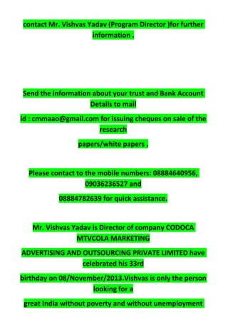 contact Mr. Vishvas Yadav (Program Director )for further
information .
Send the information about your trust and Bank Account
Details to mail
id : cmmaao@gmail.com for issuing cheques on sale of the
research
papers/white papers .
Please contact to the mobile numbers: 08884640956,
09036236527 and
08884782639 for quick assistance.
Mr. Vishvas Yadav is Director of company CODOCA
MTVCOLA MARKETING
ADVERTISING AND OUTSOURCING PRIVATE LIMITED have
celebrated his 33rd
birthday on 08/November/2013.Vishvas is only the person
looking for a
great India without poverty and without unemployment
 