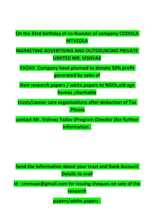 On the 33rd birthday of co-founder of company CODOCA
MTVCOLA
MARKETING ADVERTISING AND OUTSOURCING PRIVATE
LIMITED MR. VISHVAS
YADAV .Company have planned to donate 50% profit
generated by sales of
their research papers / white papers to NGOs,old age
homes ,charitable
trusts/cancer care organizations after deduction of Tax
.Please
contact Mr. Vishvas Yadav (Program Director )for further
information .
Send the information about your trust and Bank Account
Details to mail
id : cmmaao@gmail.com for issuing cheques on sale of the
research
papers/white papers .
 