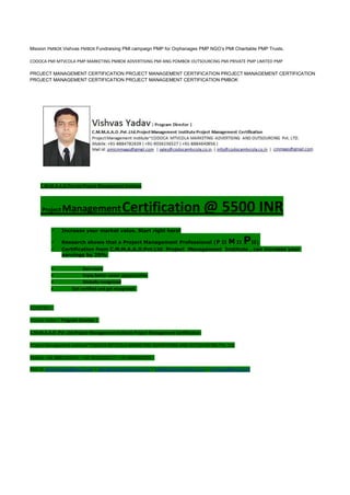 Mission PMBOK Vishvas PMBOK Fundraising PMI campaign PMP for Orphanages PMP NGO’s PMI Charitable PMP Trusts.
CODOCA PMI MTVCOLA PMP MARKETING PMBOK ADVERTISING PMI ANG POMBOK OUTSOURCING PMI PRIVATE PMP LIMITED PMP
PROJECT MANAGEMENT CERTIFICATION PROJECT MANAGEMENT CERTIFICATION PROJECT MANAGEMENT CERTIFICATION
PROJECT MANAGEMENT CERTIFICATION PROJECT MANAGEMENT CERTIFICATION PMBOK
C.M.M.A.A.O.Pvt.Ltd.Project Management Institute
Project ManagementCertification @ 5500 INR
 Increase your market value. Start right here!
 Research shows that a Project Management Professional (P II M II PII)
 Certification from C.M.M.A.A.O.Pvt.Ltd. Project Management Institute , can increase your
earnings by 25%
• Earn more
• Enjoy better career opportunities
• Globally recognized
Get certified and get recognized.
COURTSEY:-
Vishvas Yadav | Program Director |
C.M.M.A.A.O .Pvt .Ltd.Project Management Institute Project Management Certification
Project Management Institute~CODOCA MTVCOLA MARKETING ADVERTISING AND OUTSOURCING Pvt. Ltd.
Mobile: +91-8884782639 | +91-9036236527 | +91-8884640956 |
Mail id: pmicmmaao@gmail.com | sales@codocamtvcola.co.in | info@codocamtvcola.co.in | cmmaao@gmail.com
 