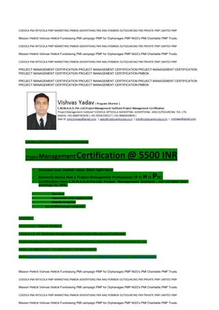 CODOCA PMI MTVCOLA PMP MARKETING PMBOK ADVERTISING PMI ANG POMBOK OUTSOURCING PMI PRIVATE PMP LIMITED PMP
Mission PMBOK Vishvas PMBOK Fundraising PMI campaign PMP for Orphanages PMP NGO’s PMI Charitable PMP Trusts.
CODOCA PMI MTVCOLA PMP MARKETING PMBOK ADVERTISING PMI ANG POMBOK OUTSOURCING PMI PRIVATE PMP LIMITED PMP
Mission PMBOK Vishvas PMBOK Fundraising PMI campaign PMP for Orphanages PMP NGO’s PMI Charitable PMP Trusts.
CODOCA PMI MTVCOLA PMP MARKETING PMBOK ADVERTISING PMI ANG POMBOK OUTSOURCING PMI PRIVATE PMP LIMITED PMP
PROJECT MANAGEMENT CERTIFICATION PROJECT MANAGEMENT CERTIFICATION PROJECT MANAGEMENT CERTIFICATION
PROJECT MANAGEMENT CERTIFICATION PROJECT MANAGEMENT CERTIFICATION PMBOK
PROJECT MANAGEMENT CERTIFICATION PROJECT MANAGEMENT CERTIFICATION PROJECT MANAGEMENT CERTIFICATION
PROJECT MANAGEMENT CERTIFICATION PROJECT MANAGEMENT CERTIFICATION PMBOK
C.M.M.A.A.O.Pvt.Ltd.Project Management Institute
Project ManagementCertification @ 5500 INR
 Increase your market value. Start right here!
 Research shows that a Project Management Professional (P II M II PII)
 Certification from C.M.M.A.A.O.Pvt.Ltd. Project Management Institute , can increase your
earnings by 25%
• Earn more
• Enjoy better career opportunities
• Globally recognized
Get certified and get recognized.
COURTSEY:-
Vishvas Yadav | Program Director |
C.M.M.A.A.O .Pvt .Ltd.Project Management Institute Project Management Certification
Project Management Institute~CODOCA MTVCOLA MARKETING ADVERTISING AND OUTSOURCING Pvt. Ltd.
Mobile: +91-8884782639 | +91-9036236527 | +91-8884640956 |
Mail id: pmicmmaao@gmail.com | sales@codocamtvcola.co.in | info@codocamtvcola.co.in | cmmaao@gmail.com
Mission PMBOK Vishvas PMBOK Fundraising PMI campaign PMP for Orphanages PMP NGO’s PMI Charitable PMP Trusts.
CODOCA PMI MTVCOLA PMP MARKETING PMBOK ADVERTISING PMI ANG POMBOK OUTSOURCING PMI PRIVATE PMP LIMITED PMP
Mission PMBOK Vishvas PMBOK Fundraising PMI campaign PMP for Orphanages PMP NGO’s PMI Charitable PMP Trusts.
CODOCA PMI MTVCOLA PMP MARKETING PMBOK ADVERTISING PMI ANG POMBOK OUTSOURCING PMI PRIVATE PMP LIMITED PMP
Mission PMBOK Vishvas PMBOK Fundraising PMI campaign PMP for Orphanages PMP NGO’s PMI Charitable PMP Trusts.
 