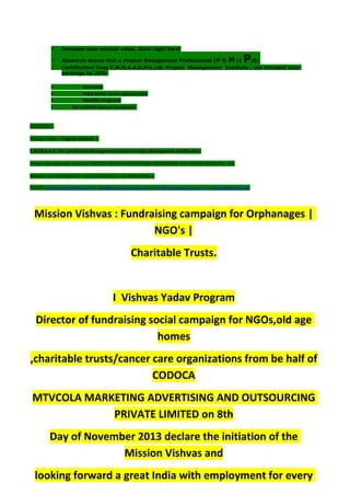  Increase your market value. Start right here!
 Research shows that a Project Management Professional (P II M II PII)
 Certification from C.M.M.A.A.O.Pvt.Ltd. Project Management Institute , can increase your
earnings by 25%
• Earn more
• Enjoy better career opportunities
• Globally recognized
Get certified and get recognized.
COURTSEY:-
Vishvas Yadav | Program Director |
C.M.M.A.A.O .Pvt .Ltd.Project Management Institute Project Management Certification
Project Management Institute~CODOCA MTVCOLA MARKETING ADVERTISING AND OUTSOURCING Pvt. Ltd.
Mobile: +91-8884782639 | +91-9036236527 | +91-8884640956 |
Mail id: pmicmmaao@gmail.com | sales@codocamtvcola.co.in | info@codocamtvcola.co.in | cmmaao@gmail.com
Mission Vishvas : Fundraising campaign for Orphanages |
NGO's |
Charitable Trusts.
I Vishvas Yadav Program
Director of fundraising social campaign for NGOs,old age
homes
,charitable trusts/cancer care organizations from be half of
CODOCA
MTVCOLA MARKETING ADVERTISING AND OUTSOURCING
PRIVATE LIMITED on 8th
Day of November 2013 declare the initiation of the
Mission Vishvas and
looking forward a great India with employment for every
 