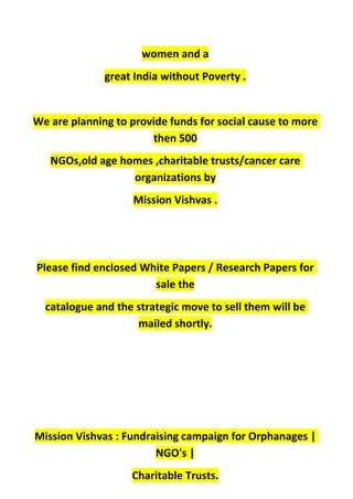 women and a
great India without Poverty .
We are planning to provide funds for social cause to more
then 500
NGOs,old age homes ,charitable trusts/cancer care
organizations by
Mission Vishvas .
Please find enclosed White Papers / Research Papers for
sale the
catalogue and the strategic move to sell them will be
mailed shortly.
Mission Vishvas : Fundraising campaign for Orphanages |
NGO's |
Charitable Trusts.
 
