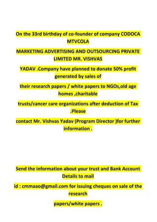 On the 33rd birthday of co-founder of company CODOCA
MTVCOLA
MARKETING ADVERTISING AND OUTSOURCING PRIVATE
LIMITED MR. VISHVAS
YADAV .Company have planned to donate 50% profit
generated by sales of
their research papers / white papers to NGOs,old age
homes ,charitable
trusts/cancer care organizations after deduction of Tax
.Please
contact Mr. Vishvas Yadav (Program Director )for further
information .
Send the information about your trust and Bank Account
Details to mail
id : cmmaao@gmail.com for issuing cheques on sale of the
research
papers/white papers .
 