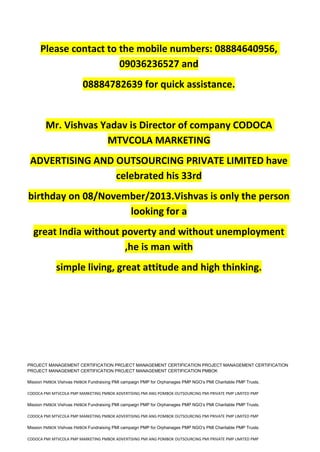 Please contact to the mobile numbers: 08884640956,
09036236527 and
08884782639 for quick assistance.
Mr. Vishvas Yadav is Director of company CODOCA
MTVCOLA MARKETING
ADVERTISING AND OUTSOURCING PRIVATE LIMITED have
celebrated his 33rd
birthday on 08/November/2013.Vishvas is only the person
looking for a
great India without poverty and without unemployment
,he is man with
simple living, great attitude and high thinking.
PROJECT MANAGEMENT CERTIFICATION PROJECT MANAGEMENT CERTIFICATION PROJECT MANAGEMENT CERTIFICATION
PROJECT MANAGEMENT CERTIFICATION PROJECT MANAGEMENT CERTIFICATION PMBOK
Mission PMBOK Vishvas PMBOK Fundraising PMI campaign PMP for Orphanages PMP NGO’s PMI Charitable PMP Trusts.
CODOCA PMI MTVCOLA PMP MARKETING PMBOK ADVERTISING PMI ANG POMBOK OUTSOURCING PMI PRIVATE PMP LIMITED PMP
Mission PMBOK Vishvas PMBOK Fundraising PMI campaign PMP for Orphanages PMP NGO’s PMI Charitable PMP Trusts.
CODOCA PMI MTVCOLA PMP MARKETING PMBOK ADVERTISING PMI ANG POMBOK OUTSOURCING PMI PRIVATE PMP LIMITED PMP
Mission PMBOK Vishvas PMBOK Fundraising PMI campaign PMP for Orphanages PMP NGO’s PMI Charitable PMP Trusts.
CODOCA PMI MTVCOLA PMP MARKETING PMBOK ADVERTISING PMI ANG POMBOK OUTSOURCING PMI PRIVATE PMP LIMITED PMP
 