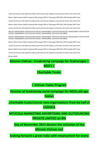 CODOCA PMI MTVCOLA PMP MARKETING PMBOK ADVERTISING PMI ANG POMBOK OUTSOURCING PMI PRIVATE PMP LIMITED PMP
Mission PMBOK Vishvas PMBOK Fundraising PMI campaign PMP for Orphanages PMP NGO’s PMI Charitable PMP Trusts.
CODOCA PMI MTVCOLA PMP MARKETING PMBOK ADVERTISING PMI ANG POMBOK OUTSOURCING PMI PRIVATE PMP LIMITED PMP
Mission PMBOK Vishvas PMBOK Fundraising PMI campaign PMP for Orphanages PMP NGO’s PMI Charitable PMP Trusts.
CODOCA PMI MTVCOLA PMP MARKETING PMBOK ADVERTISING PMI ANG POMBOK OUTSOURCING PMI PRIVATE PMP LIMITED PMP
PROJECT MANAGEMENT CERTIFICATION PROJECT MANAGEMENT CERTIFICATION PROJECT MANAGEMENT CERTIFICATION
PROJECT MANAGEMENT CERTIFICATION PROJECT MANAGEMENT CERTIFICATION PMBOK
PROJECT MANAGEMENT CERTIFICATION PROJECT MANAGEMENT CERTIFICATION PROJECT MANAGEMENT CERTIFICATION
PROJECT MANAGEMENT CERTIFICATION PROJECT MANAGEMENT CERTIFICATION PMBOK
Mission PMBOK Vishvas PMBOK Fundraising PMI campaign PMP for Orphanages PMP NGO’s PMI Charitable PMP Trusts.
CODOCA PMI MTVCOLA PMP MARKETING PMBOK ADVERTISING PMI ANG POMBOK OUTSOURCING PMI PRIVATE PMP LIMITED PMP
Mission PMBOK Vishvas PMBOK Fundraising PMI campaign PMP for Orphanages PMP NGO’s PMI Charitable PMP Trusts.
CODOCA PMI MTVCOLA PMP MARKETING PMBOK ADVERTISING PMI ANG POMBOK OUTSOURCING PMI PRIVATE PMP LIMITED PMP
Mission PMBOK
Mission Vishvas : Fundraising campaign for Orphanages |
NGO's |
Charitable Trusts.
I Vishvas Yadav Program
Director of fundraising social campaign for NGOs,old age
homes
,charitable trusts/cancer care organizations from be half of
CODOCA
MTVCOLA MARKETING ADVERTISING AND OUTSOURCING
PRIVATE LIMITED on 8th
Day of November 2013 declare the initiation of the
Mission Vishvas and
looking forward a great India with employment for every
 
