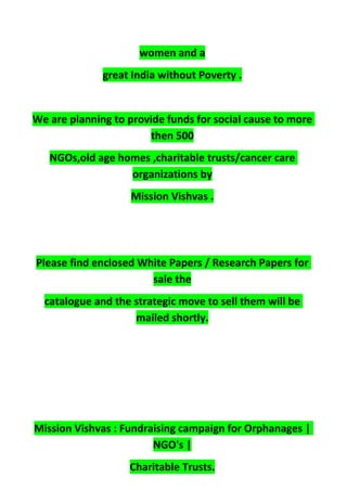 women and a
great India without Poverty .
We are planning to provide funds for social cause to more
then 500
NGOs,old age homes ,charitable trusts/cancer care
organizations by
Mission Vishvas .
Please find enclosed White Papers / Research Papers for
sale the
catalogue and the strategic move to sell them will be
mailed shortly.
Mission Vishvas : Fundraising campaign for Orphanages |
NGO's |
Charitable Trusts.
 