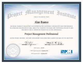 HAS BEEN FORMALLY EVALUATED FOR DEMONSTRATED EXPERIENCE, KNOWLEDGE AND PERFORMANCE
IN ACHIEVING AN ORGANIZATIONAL OBJECTIVE THROUGH DEFINING AND OVERSEEING PROJECTS AND
RESOURCES AND IS HEREBY BESTOWED THE GLOBAL CREDENTIAL
THIS IS TO CERTIFY THAT
IN TESTIMONY WHEREOF, WE HAVE SUBSCRIBED OUR SIGNATURES UNDER THE SEAL OF THE INSTITUTE
Project Management Professional
PMP® Number
PMP® Original Grant Date
PMP® Expiration Date 22 January 2017
23 January 2014
Alan Bueno
1691178
Mark A. Langley • President and Chief Executive OfficerRicardo Triana • Chair, Board of Directors
 