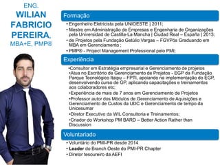 2
ENG.
WILIAN
FABRICIO
PEREIRA,
MBA+E, PMP®
Formação
• Engenheiro Eletricista pela UNIOESTE | 2011;
• Mestre em Administração de Empresas e Engenharia de Organizações
pela Universidad de Castilla-La Mancha | Ciudad Real – España | 2013;
• de Projetos pela Fundação Getúlio Vargas – FGVPós Graduando em
MBA em Gerenciamento ;
• PMP® - Project Management Professional pelo PMI;
Experiência
•Consultor em Estratégia empresarial e Gerenciamento de projetos
•Atua no Escritório de Gerenciamento de Projetos - EGP da Fundação
Parque Tecnológico Itaipu – FPTI, apoiando na implementação do EGP,
desenvolvendo curso de GP, aplicando capacitações e treinamentos
aos colaboradores etc;
•Experiência de mais de 7 anos em Gerenciamento de Projetos
•Professor autor dos Módulos de Gerenciamento de Aquisições e
Gerenciamento de Custos da UDC e Gerenciamento de tempo da
Unicesumar
•Diretor Executivo da WIL Consultoria e Treinamentos;
•Criador do Workshop PM BARD – Better Action Rather than
Discussion
Voluntariado
• Voluntário do PMI-PR desde 2014
• Leader do Branch Oeste do PMI-PR Chapter
• Diretor tesoureiro da AEFI
 