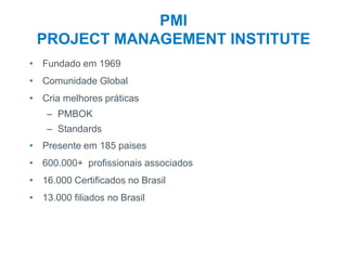 3
PMI
PROJECT MANAGEMENT INSTITUTE
• Fundado em 1969
• Comunidade Global
• Cria melhores práticas
– PMBOK
– Standards
• Presente em 185 paises
• 600.000+ profissionais associados
• 16.000 Certificados no Brasil
• 13.000 filiados no Brasil
 