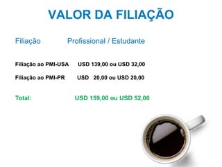 33
VALOR DA FILIAÇÃO
Filiação Profissional / Estudante
Filiação ao PMI-USA USD 139,00 ou USD 32,00
Filiação ao PMI-PR USD 20,00 ou USD 20,00
Total: USD 159,00 ou USD 52,00
 