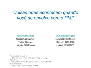 42
‘Coisas boas acontecem quando
você se envolve com o PMI’
www.PMIPR.org.br
facebook.com/pmipr
Twitter @pmipr
LinkedIn PMI Paraná
www.WILIANFP.com
contato@wilianfp.com
Cel: (45) 9944-7888
LinkedIn/WILIANFP
Apresentação desenvolvida por:
Edilson Fontenele – Diretor de Filiação, Certificação e Educação
Adpatada por:
Wilian Fabricio Pereira – Branch Leader do Branch Oeste do PMI-PR
Com contribuição de:
Vinicius Araujo – Gerente de Projeto do CPGP
 