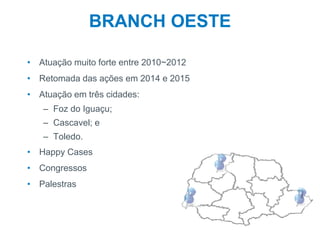 5
BRANCH OESTE
• Atuação muito forte entre 2010~2012
• Retomada das ações em 2014 e 2015
• Atuação em três cidades:
– Foz do Iguaçu;
– Cascavel; e
– Toledo.
• Happy Cases
• Congressos
• Palestras
 