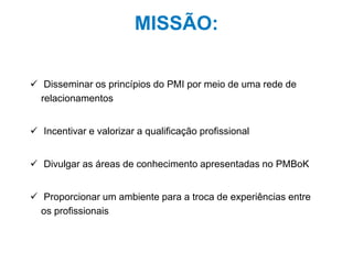 6
MISSÃO:
 Disseminar os princípios do PMI por meio de uma rede de
relacionamentos
 Incentivar e valorizar a qualificação profissional
 Divulgar as áreas de conhecimento apresentadas no PMBoK
 Proporcionar um ambiente para a troca de experiências entre
os profissionais
 