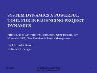 SYSTEM DYNAMICS A POWERFUL
 TOOL FOR INFLUENCING PROJECT
 DYNAMICS

 PRESENTED AT THE PMI CON2005 NEW DELHI, 11TH
 November 2005, New Frontiers in Project Management

 By Himadri Banerji
 Reliance Energy.




11/7/2005             SYSTEM DYNAMICS AND             1
                      PROJECT MANAGEMENT
 