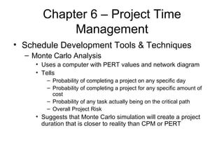 Chapter 6 – Project Time Management Schedule Development Tools & Techniques Monte Carlo Analysis Uses a computer with PERT values and network diagram Tells Probability of completing a project on any specific day Probability of completing a project for any specific amount of cost Probability of any task actually being on the critical path Overall Project Risk Suggests that Monte Carlo simulation will create a project duration that is closer to reality than CPM or PERT 