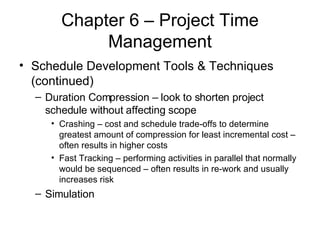 Chapter 6 – Project Time Management Schedule Development Tools & Techniques (continued) Duration Compression – look to shorten project schedule without affecting scope Crashing – cost and schedule trade-offs to determine greatest amount of compression for least incremental cost – often results in higher costs Fast Tracking – performing activities in parallel that normally would be sequenced – often results in re-work and usually increases risk Simulation 